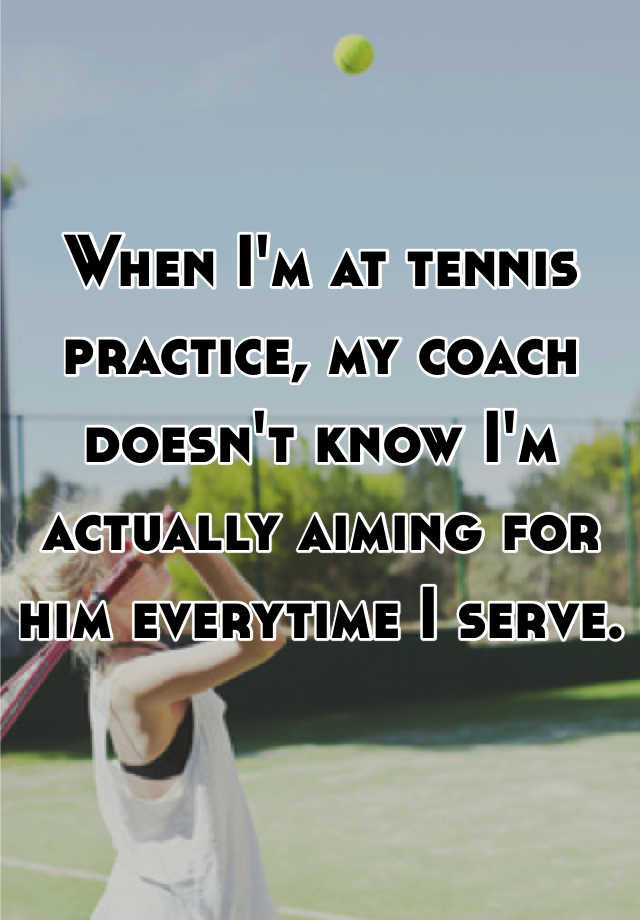 When I'm at tennis practice, my coach doesn't know I'm actually aiming for him everytime I serve.