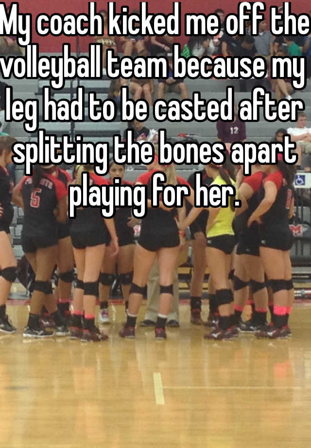 My coach kicked me off the volleyball team because my leg had to be casted after splitting the bones apart playing for her.