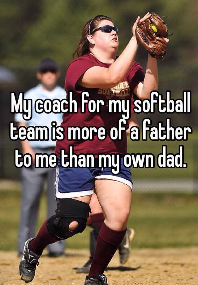 My coach for my softball team is more of a father to me than my own dad. 