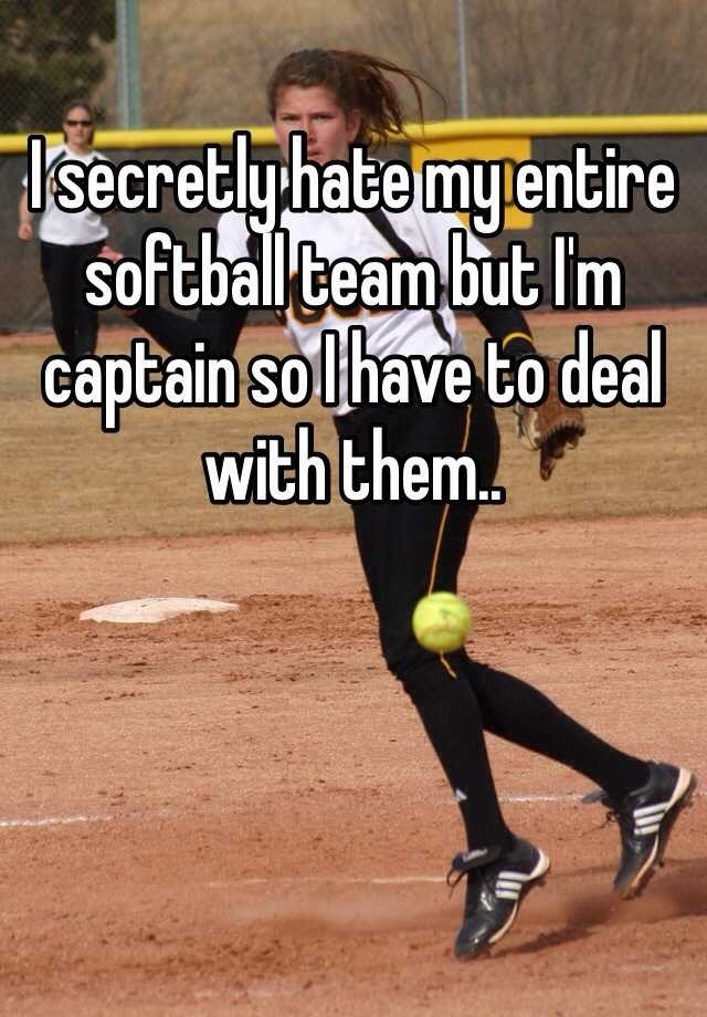 I secretly hate my entire softball team but I'm captain so I have to deal with them.. 